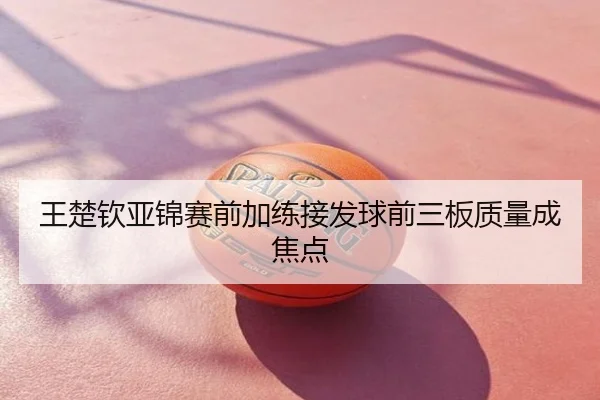 王楚钦亚锦赛前加练接发球前三板质量成焦点