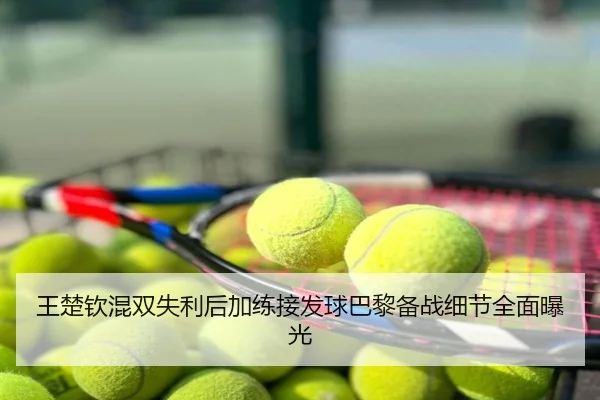 王楚钦混双失利后加练接发球巴黎备战细节全面曝光