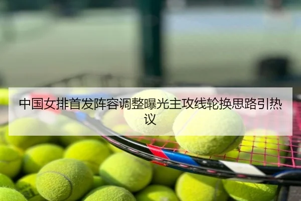 中国女排首发阵容调整曝光主攻线轮换思路引热议
