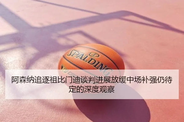 阿森纳追逐祖比门迪谈判进展放缓中场补强仍待定的深度观察