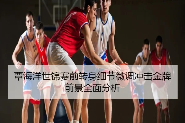 覃海洋世锦赛前转身细节微调冲击金牌前景全面分析