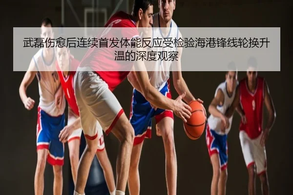 武磊伤愈后连续首发体能反应受检验海港锋线轮换升温的深度观察