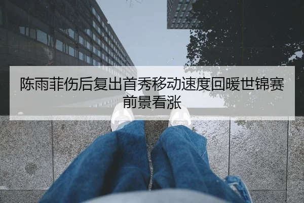 陈雨菲伤后复出首秀移动速度回暖世锦赛前景看涨