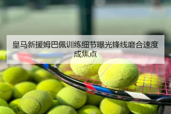 皇马新援姆巴佩训练细节曝光锋线磨合速度成焦点