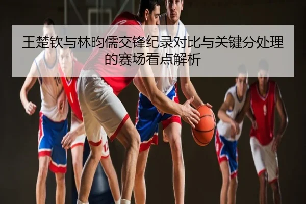 王楚钦与林昀儒交锋纪录对比与关键分处理的赛场看点解析