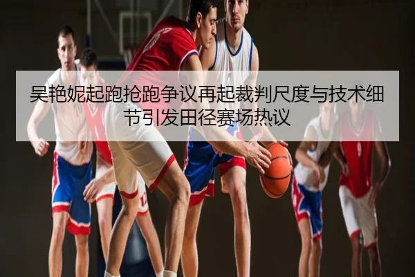 吴艳妮起跑抢跑争议再起裁判尺度与技术细节引发田径赛场热议