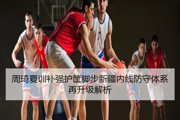 周琦夏训补强护筐脚步新疆内线防守体系再升级解析