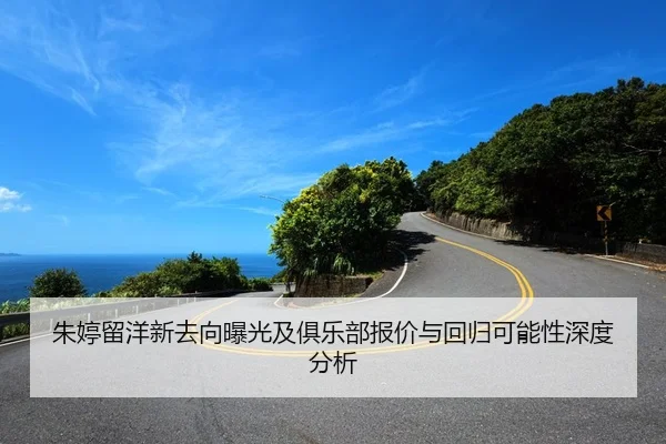 朱婷留洋新去向曝光及俱乐部报价与回归可能性深度分析