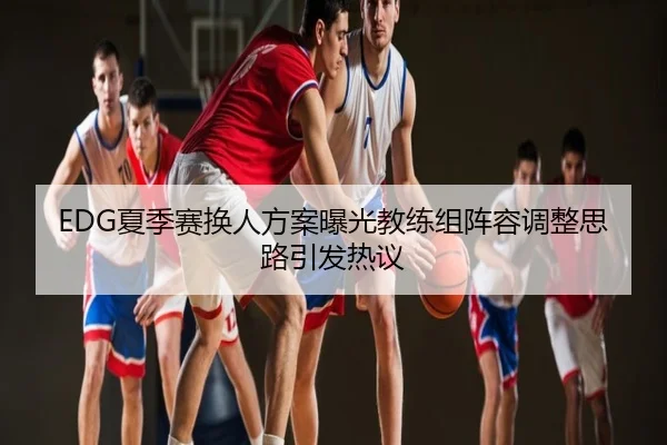 EDG夏季赛换人方案曝光教练组阵容调整思路引发热议