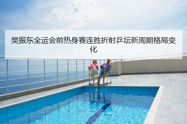 樊振东全运会前热身赛连胜折射乒坛新周期格局变化